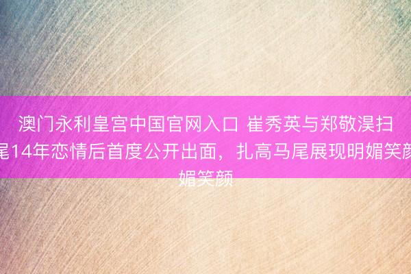 澳门永利皇宫中国官网入口 崔秀英与郑敬淏扫尾14年恋情后首度公开出面，扎高马尾展现明媚笑颜