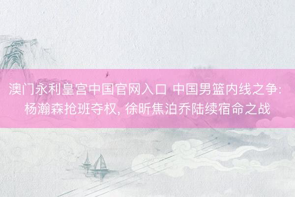 澳门永利皇宫中国官网入口 中国男篮内线之争: 杨瀚森抢班夺权， 徐昕焦泊乔陆续宿命之战