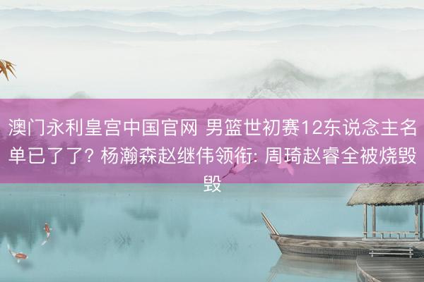 澳门永利皇宫中国官网 男篮世初赛12东说念主名单已了了? 杨瀚森赵继伟领衔: 周琦赵睿全被烧毁