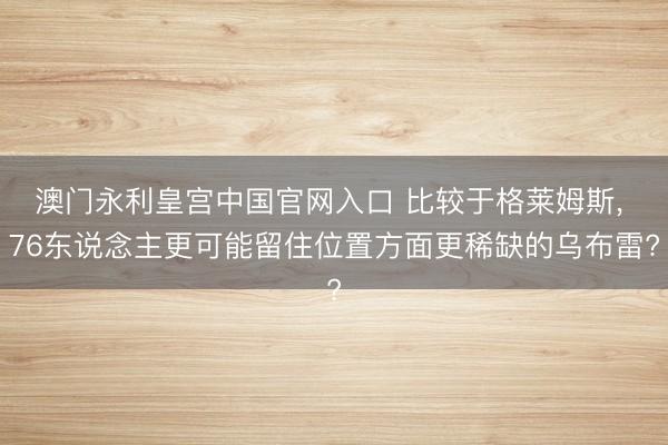 澳门永利皇宫中国官网入口 比较于格莱姆斯， 76东说念主更可能留住位置方面更稀缺的乌布雷?