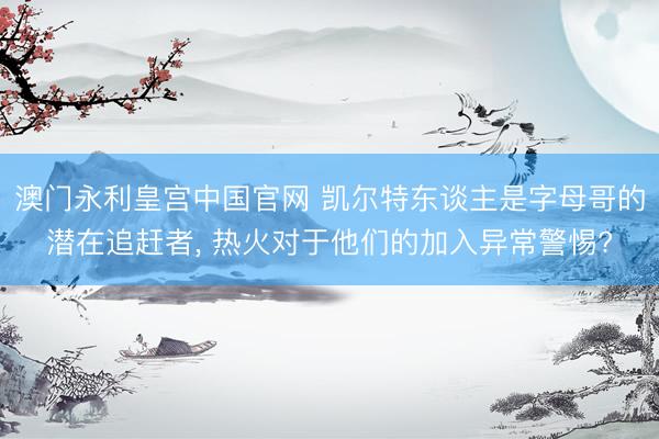 澳门永利皇宫中国官网 凯尔特东谈主是字母哥的潜在追赶者， 热火对于他们的加入异常警惕?
