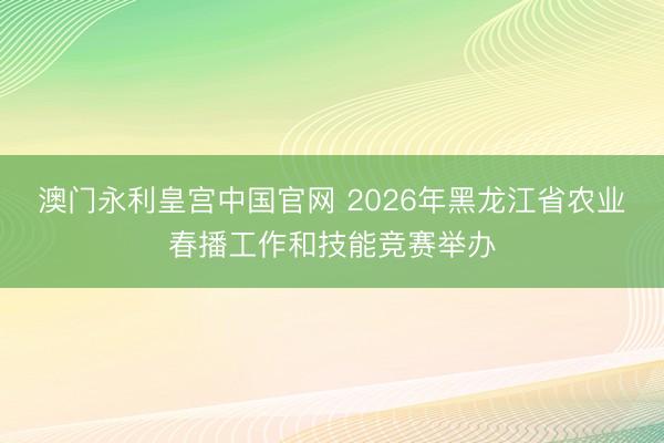 澳门永利皇宫中国官网 2026年黑龙江省农业春播工作和技能竞赛举办