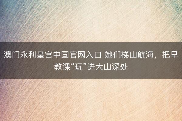 澳门永利皇宫中国官网入口 她们梯山航海，把早教课“玩”进大山深处