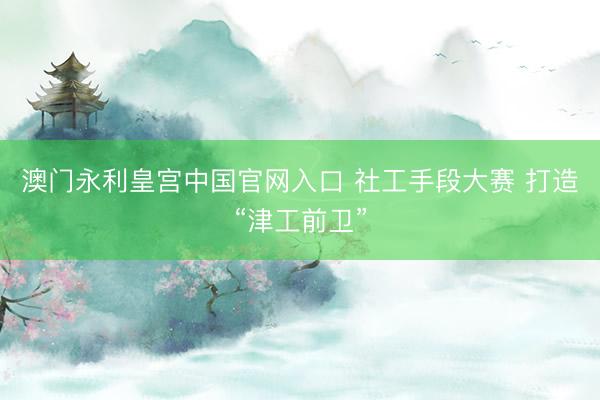 澳门永利皇宫中国官网入口 社工手段大赛 打造“津工前卫”