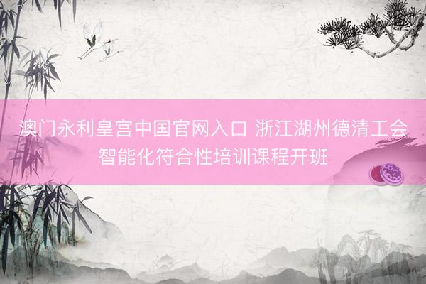 澳门永利皇宫中国官网入口 浙江湖州德清工会智能化符合性培训课程开班