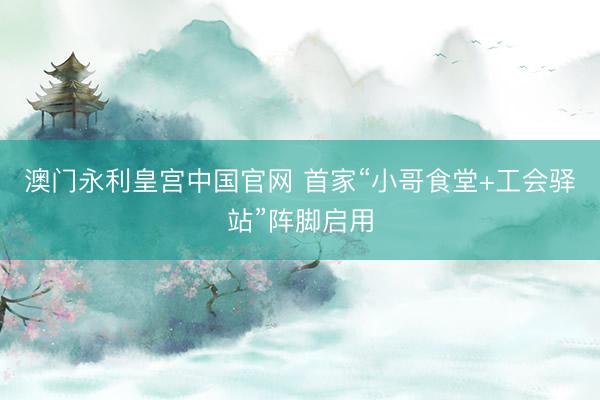 澳门永利皇宫中国官网 首家“小哥食堂+工会驿站”阵脚启用