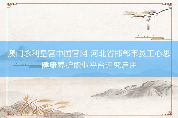 澳门永利皇宫中国官网 河北省邯郸市员工心思健康养护职业平台追究启用