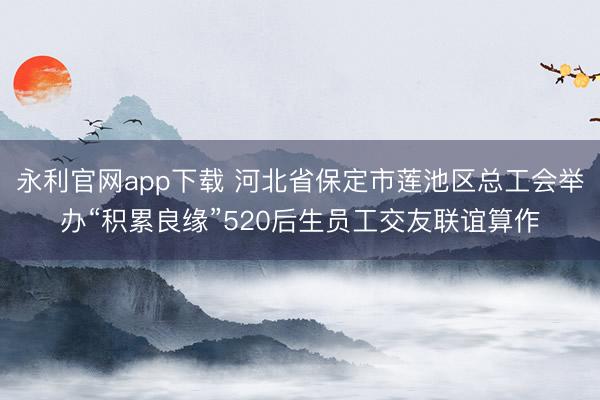 永利官网app下载 河北省保定市莲池区总工会举办“积累良缘”520后生员工交友联谊算作