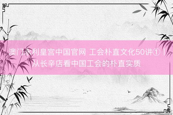 澳门永利皇宫中国官网 工会朴直文化50讲①丨从长辛店看中国工会的朴直实质