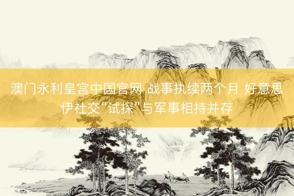 澳门永利皇宫中国官网 战事执续两个月 好意思伊社交“试探”与军事相持并存