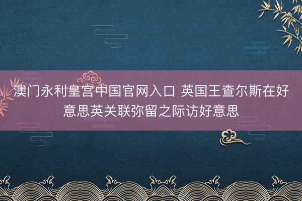 澳门永利皇宫中国官网入口 英国王查尔斯在好意思英关联弥留之际访好意思