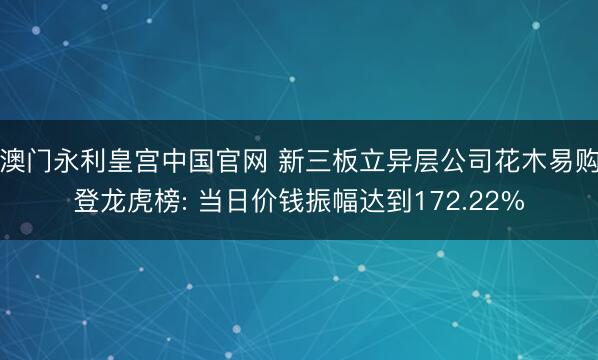 澳门永利皇宫中国官网 新三板立异层公司花木易购登龙虎榜: 当日价钱振幅达到172.22%