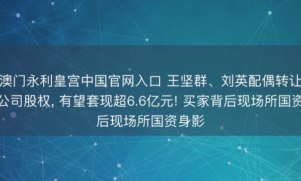 澳门永利皇宫中国官网入口 王坚群、刘英配偶转让上市公司股权， 有望套现超6.6亿元! 买家背后现场所国资身影