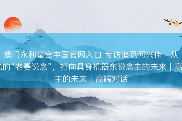 澳门永利皇宫中国官网入口 专访追觅何兴伟:从2000亿的“老赛说念”,打向具身机器东说念主的未来|高端对话