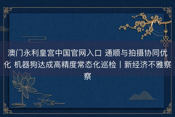 澳门永利皇宫中国官网入口 通顺与拍摄协同优化 机器狗达成高精度常态化巡检丨新经济不雅察
