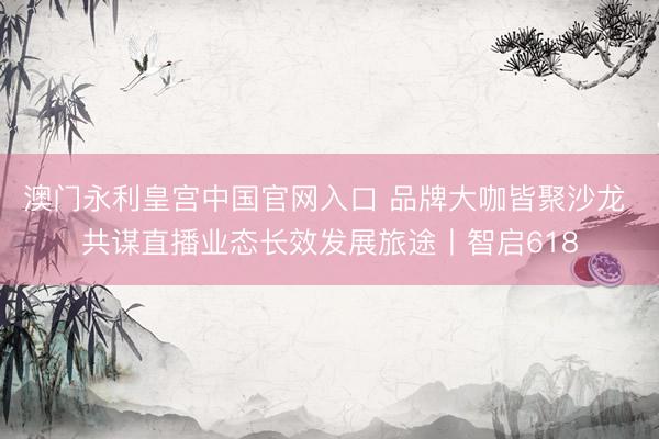 澳门永利皇宫中国官网入口 品牌大咖皆聚沙龙 共谋直播业态长效发展旅途丨智启618