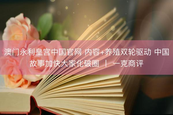 澳门永利皇宫中国官网 内容+养殖双轮驱动 中国故事加快大家化破圈 丨 一克商评