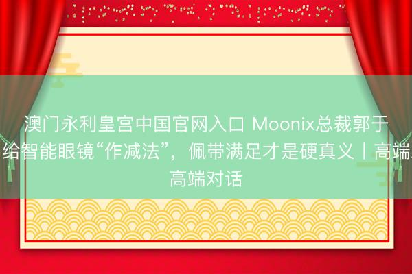 澳门永利皇宫中国官网入口 Moonix总裁郭于晨：给智能眼镜“作减法”，佩带满足才是硬真义丨高端对话