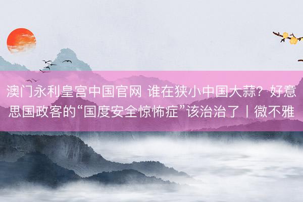 澳门永利皇宫中国官网 谁在狭小中国大蒜?好意思国政客的“国度安全惊怖症”该治治了丨微不雅
