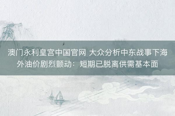 澳门永利皇宫中国官网 大众分析中东战事下海外油价剧烈颤动：短期已脱离供需基本面