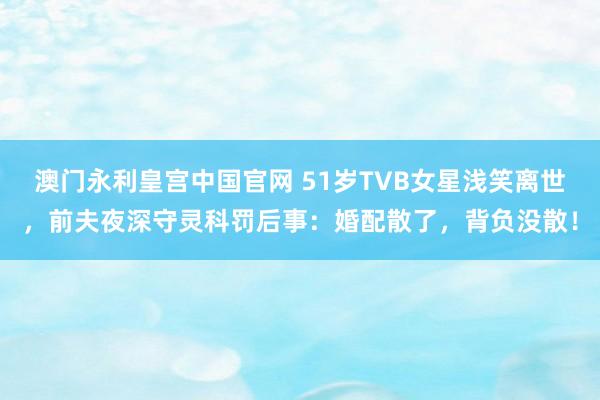 澳门永利皇宫中国官网 51岁TVB女星浅笑离世，前夫夜深守灵科罚后事：婚配散了，背负没散！