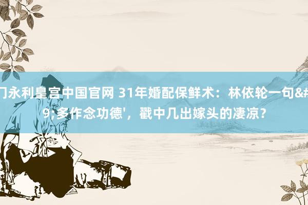 澳门永利皇宫中国官网 31年婚配保鲜术：林依轮一句'多作念功德'，戳中几出嫁头的凄凉？