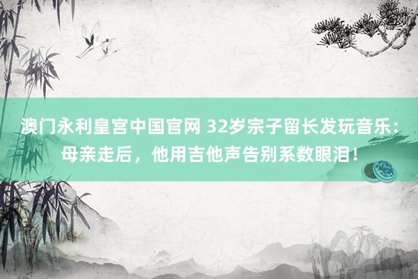 澳门永利皇宫中国官网 32岁宗子留长发玩音乐：母亲走后，他用吉他声告别系数眼泪！