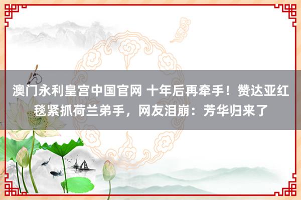 澳门永利皇宫中国官网 十年后再牵手！赞达亚红毯紧抓荷兰弟手，网友泪崩：芳华归来了