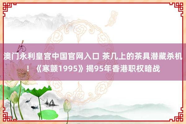 澳门永利皇宫中国官网入口 茶几上的茶具潜藏杀机!《寒颤1995》揭95年香港职权暗战