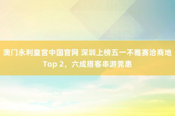 澳门永利皇宫中国官网 深圳上榜五一不雅赛洽商地Top 2，六成搭客串游莞惠