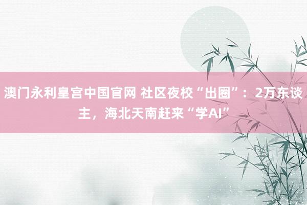 澳门永利皇宫中国官网 社区夜校“出圈”:2万东谈主,海北天南赶来“学AI”