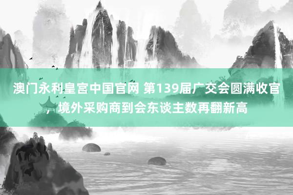 澳门永利皇宫中国官网 第139届广交会圆满收官，境外采购商到会东谈主数再翻新高