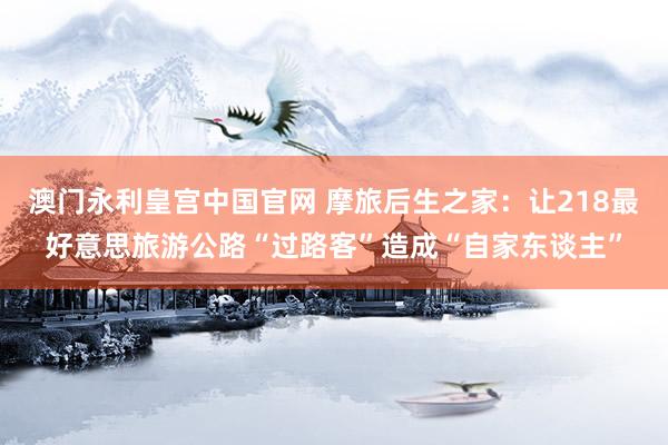 澳门永利皇宫中国官网 摩旅后生之家：让218最好意思旅游公路“过路客”造成“自家东谈主”