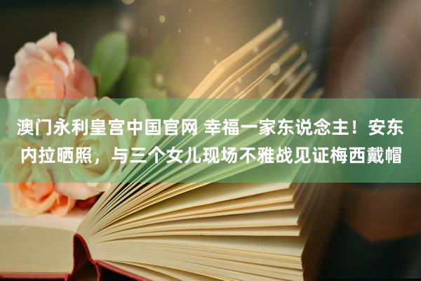 澳门永利皇宫中国官网 幸福一家东说念主！安东内拉晒照，与三个女儿现场不雅战见证梅西戴帽