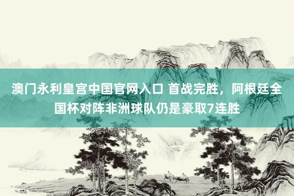 澳门永利皇宫中国官网入口 首战完胜，阿根廷全国杯对阵非洲球队仍是豪取7连胜