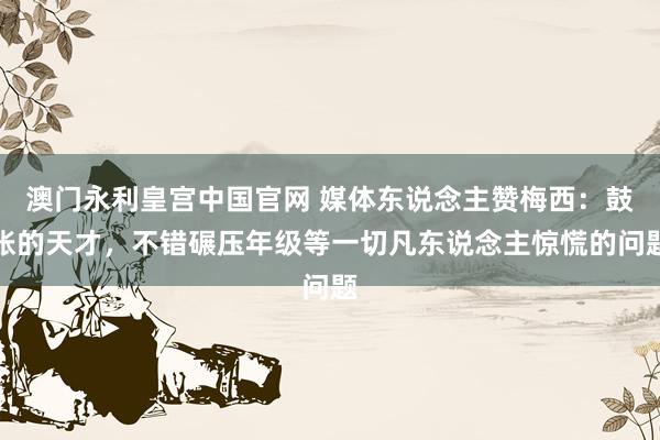澳门永利皇宫中国官网 媒体东说念主赞梅西：鼓胀的天才，不错碾压年级等一切凡东说念主惊慌的问题