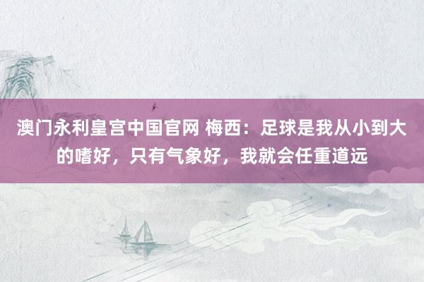 澳门永利皇宫中国官网 梅西:足球是我从小到大的嗜好,只有气象好,我就会任重道远