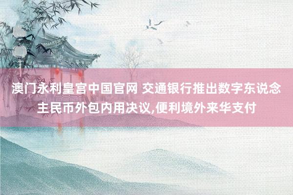 澳门永利皇宫中国官网 交通银行推出数字东说念主民币外包内用决议，便利境外来华支付