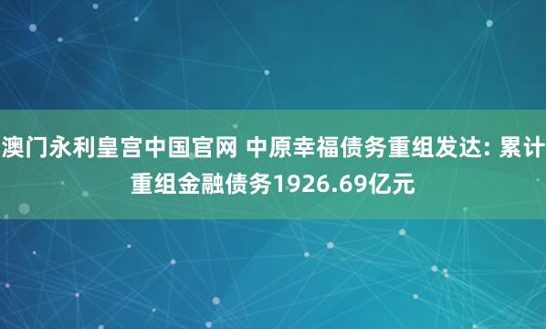 澳门永利皇宫中国官网 中原幸福债务重组发达: 累计重组金融债务1926.69亿元
