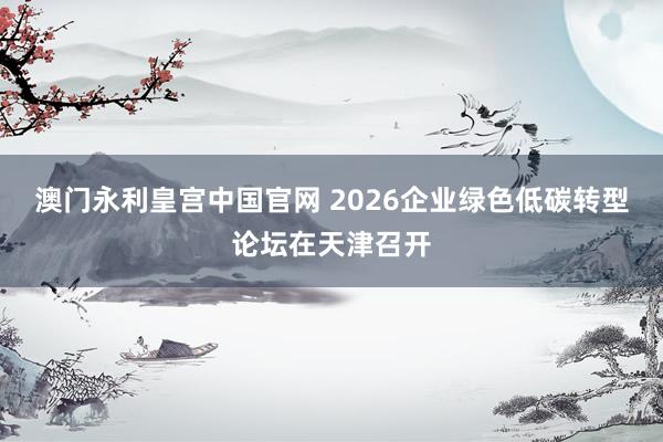 澳门永利皇宫中国官网 2026企业绿色低碳转型论坛在天津召开