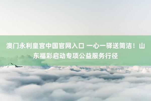 澳门永利皇宫中国官网入口 一心一驿送简洁！山东福彩启动专项公益服务行径