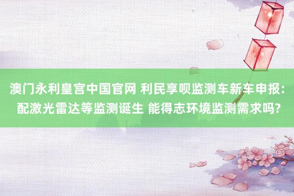 澳门永利皇宫中国官网 利民享呗监测车新车申报: 配激光雷达等监测诞生 能得志环境监测需求吗?