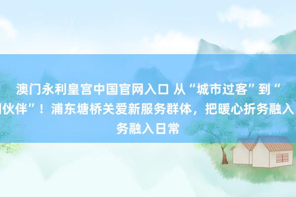 澳门永利皇宫中国官网入口 从“城市过客”到“管制伙伴”！浦东塘桥关爱新服务群体，把暖心折务融入日常