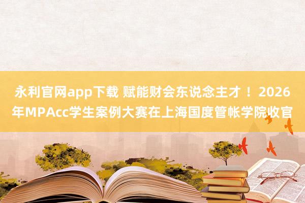 永利官网app下载 赋能财会东说念主才 ！2026年MPAcc学生案例大赛在上海国度管帐学院收官