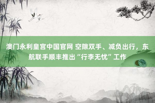 澳门永利皇宫中国官网 空隙双手、减负出行，东航联手顺丰推出“行李无忧”工作