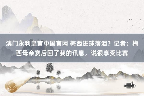 澳门永利皇宫中国官网 梅西进球落泪?记者:梅西母亲赛后回了我的讯息,说很享受比赛