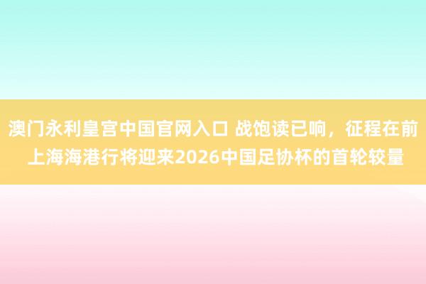 澳门永利皇宫中国官网入口 战饱读已响,征程在前 上海海港行将迎来2026中国足协杯的首轮较量