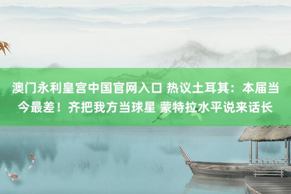 澳门永利皇宫中国官网入口 热议土耳其：本届当今最差！齐把我方当球星 蒙特拉水平说来话长