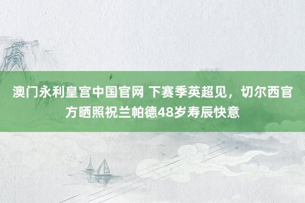 澳门永利皇宫中国官网 下赛季英超见,切尔西官方晒照祝兰帕德48岁寿辰快意