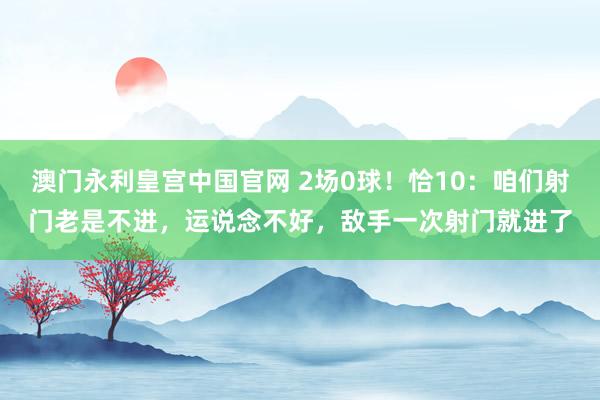 澳门永利皇宫中国官网 2场0球！恰10：咱们射门老是不进，运说念不好，敌手一次射门就进了